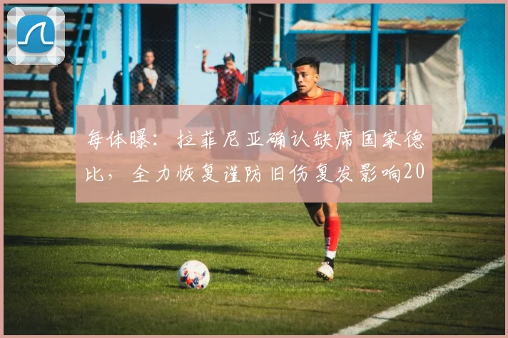 每体曝：拉菲尼亚确认缺席国家德比，全力恢复谨防旧伤复发影响2026世界杯征程