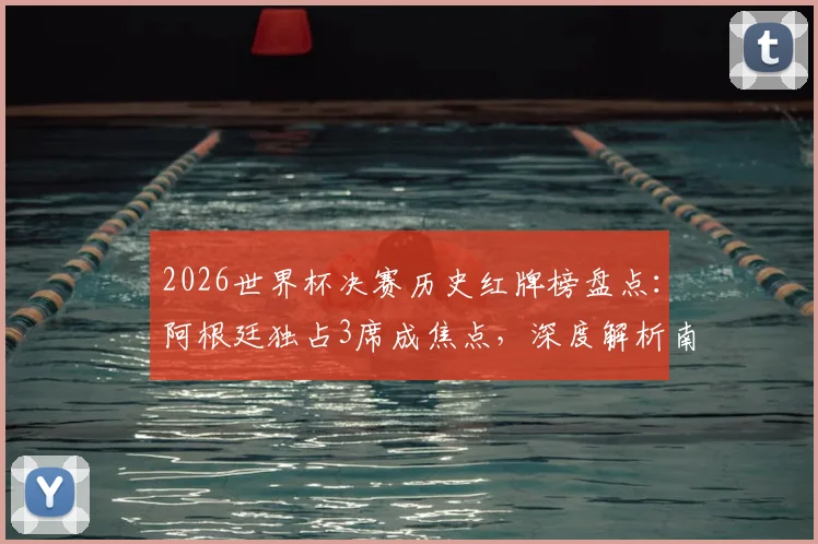 2026世界杯决赛历史红牌榜盘点：阿根廷独占3席成焦点，深度解析南美劲旅的决赛争议时刻