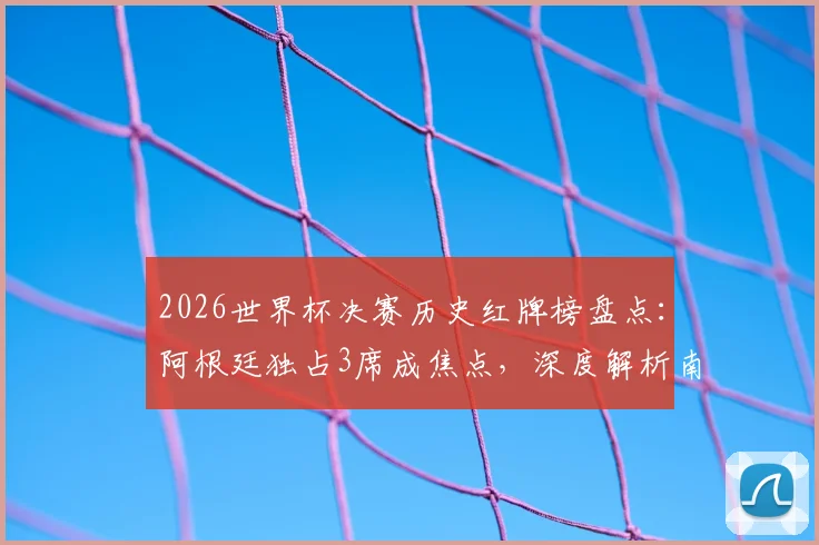 2026世界杯决赛历史红牌榜盘点:阿根廷独占3席成焦点,深度解析南美劲旅的决赛争议时刻