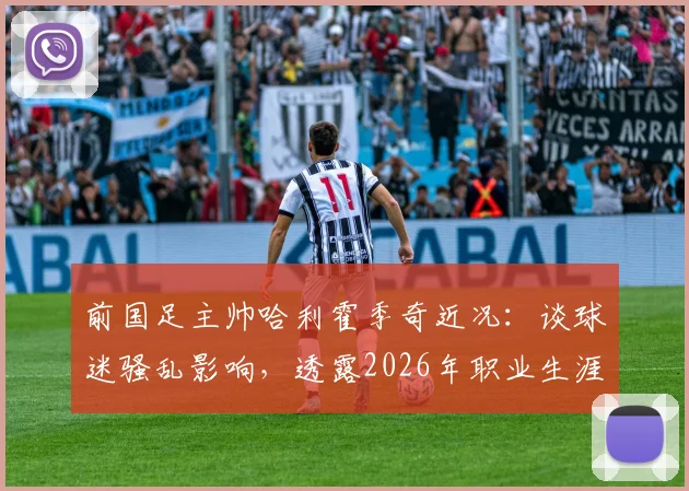 前国足主帅哈利霍季奇近况：谈球迷骚乱影响，透露2026年职业生涯收官计划