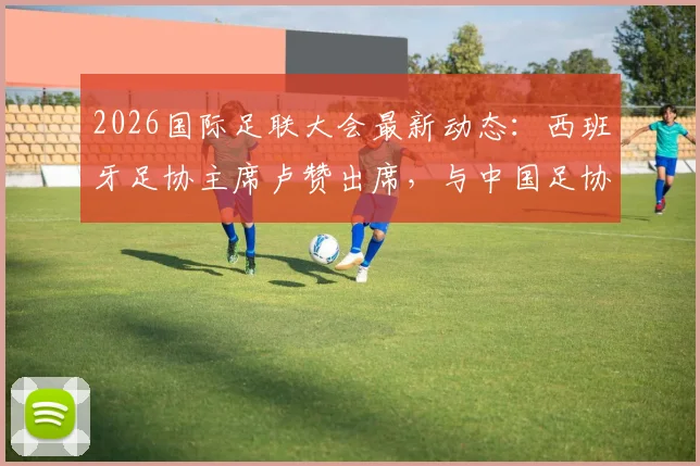 2026国际足联大会最新动态：西班牙足协主席卢赞出席，与中国足协宋凯会面交流