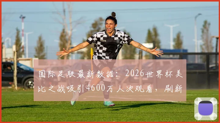 国际足联最新数据：2026世界杯美比之战吸引4600万人次观看，刷新美国足球收视纪录