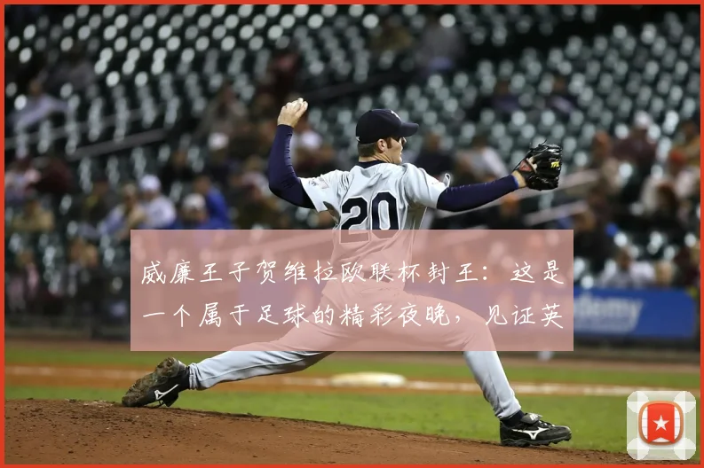 威廉王子贺维拉欧联杯封王：这是一个属于足球的精彩夜晚，见证英超荣耀2026