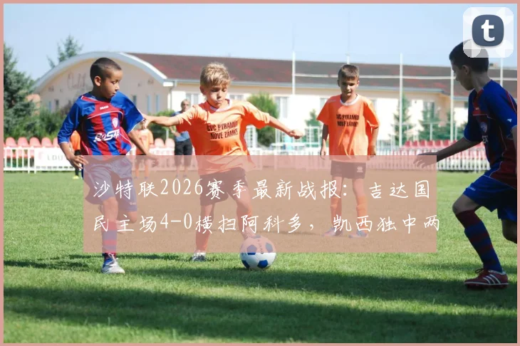 沙特联2026赛季最新战报:吉达国民主场4-0横扫阿科多,凯西独中两元引领大胜,附全场数据解析与积分榜变动