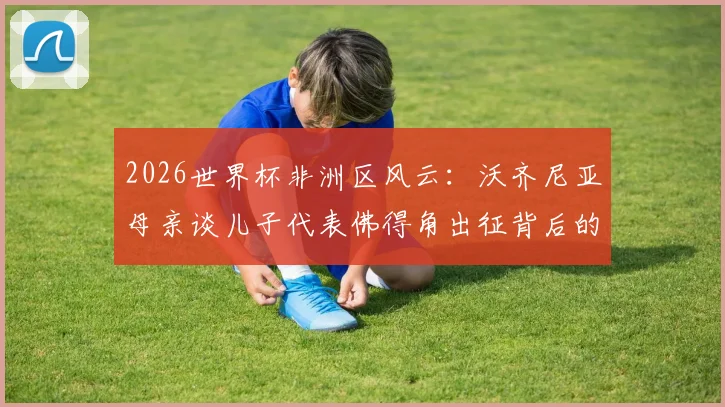 2026世界杯非洲区风云：沃齐尼亚母亲谈儿子代表佛得角出征背后的故事与门将成长路径