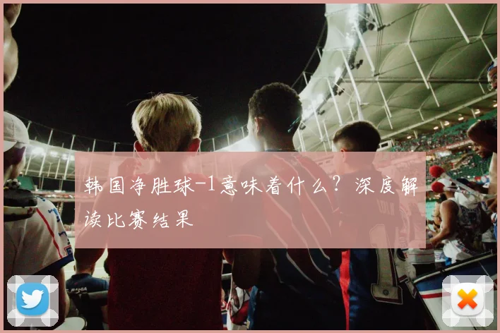 韩国净胜球-1意味着什么?深度解读比赛结果