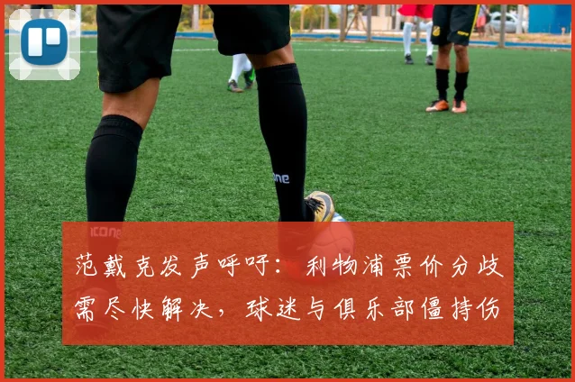 范戴克发声呼吁：利物浦票价分歧需尽快解决，球迷与俱乐部僵持伤害球队整体利益