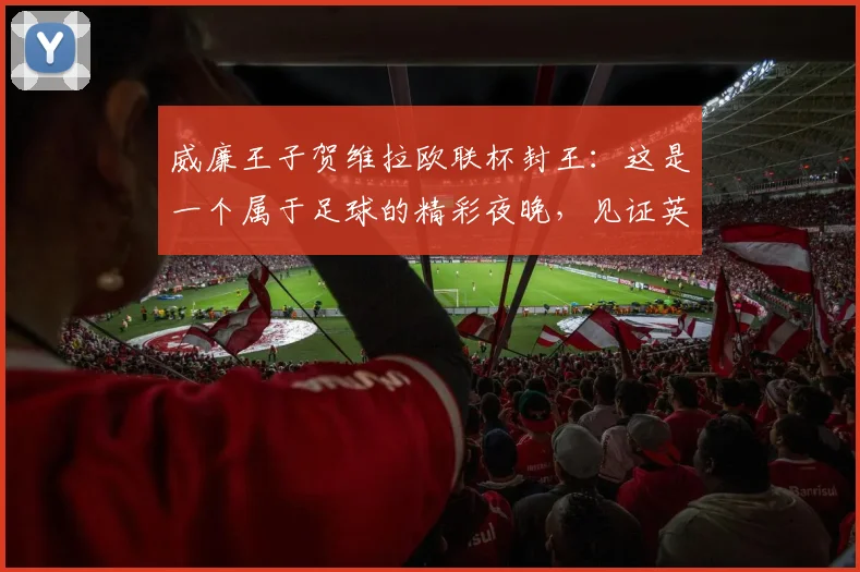 威廉王子贺维拉欧联杯封王：这是一个属于足球的精彩夜晚，见证英超荣耀2026