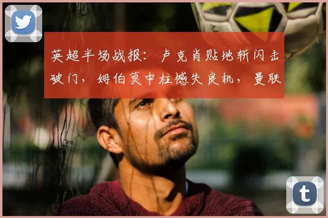 英超半场战报:卢克肖贴地斩闪击破门,姆伯莫中柱憾失良机,曼联暂1-0领先诺丁汉森林