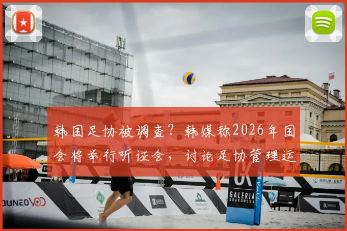 韩国足协被调查？韩媒称2026年国会将举行听证会，讨论足协管理运营问题