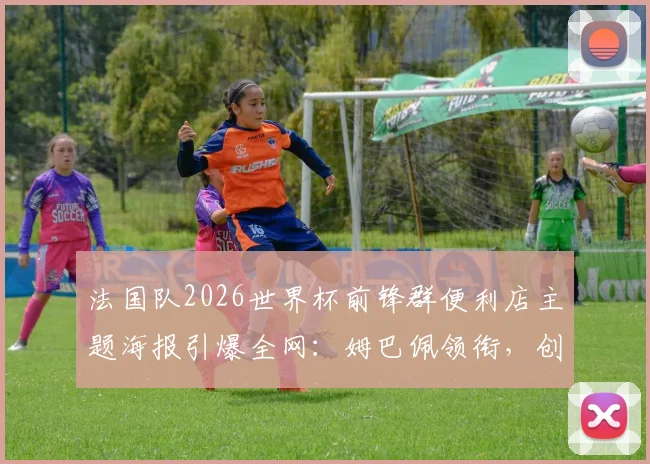 法国队2026世界杯前锋群便利店主题海报引爆全网：姆巴佩领衔，创意与活力的完美融合