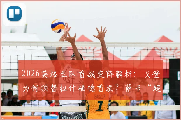 2026英格兰队首战变阵解析:戈登为何顶替拉什福德首发?萨卡“超级替补”角色背后的战术考量