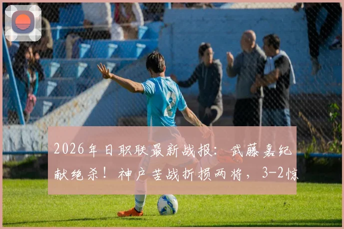 2026年日职联最新战报:武藤嘉纪献绝杀!神户苦战折损两将,3-2惊险逆转名古屋鲸八