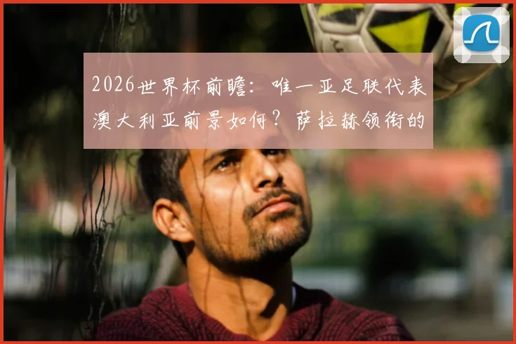 2026世界杯前瞻：唯一亚足联代表澳大利亚前景如何？萨拉赫领衔的埃及队同样被看好
