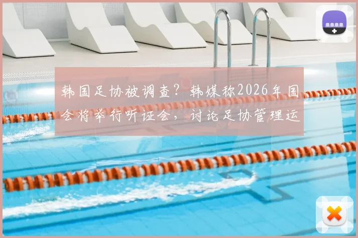 韩国足协被调查？韩媒称2026年国会将举行听证会，讨论足协管理运营问题