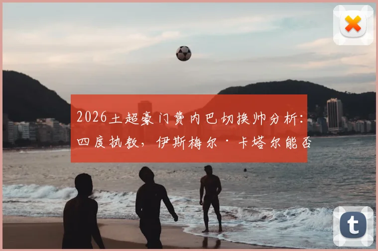 2026土超豪门费内巴切换帅分析：四度执教，伊斯梅尔·卡塔尔能否带队逆袭，深度解读新任主教练战术风格与球队未来走向
