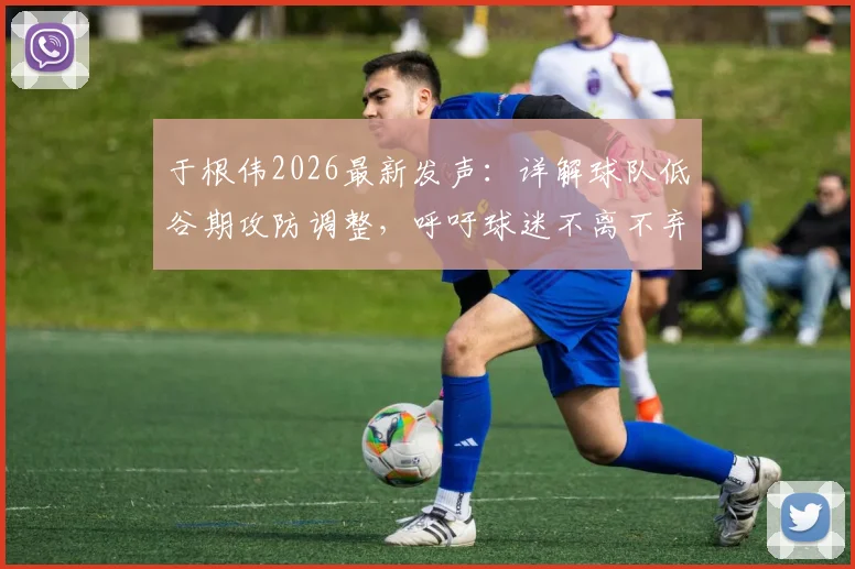 于根伟2026最新发声：详解球队低谷期攻防调整，呼吁球迷不离不弃支持到底